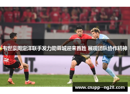 韦世豪周定洋联手发力助蓉城迎来首胜 展现团队协作精神