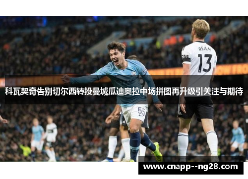 科瓦契奇告别切尔西转投曼城瓜迪奥拉中场拼图再升级引关注与期待 科瓦契奇告别切尔西转投曼城瓜迪奥拉中场拼图再升级引关注与期待