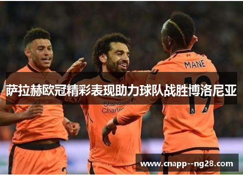 萨拉赫欧冠精彩表现助力球队战胜博洛尼亚 萨拉赫欧冠精彩表现助力球队战胜博洛尼亚